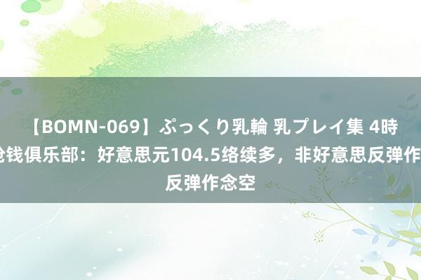 【BOMN-069】ぷっくり乳輪 乳プレイ集 4時間 抢钱俱乐部：好意思元104.5络续多，非好意思反弹作念空