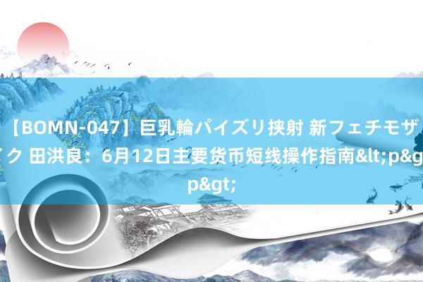 【BOMN-047】巨乳輪パイズリ挟射 新フェチモザイク 田洪良：6月12日主要货币短线操作指南<p>