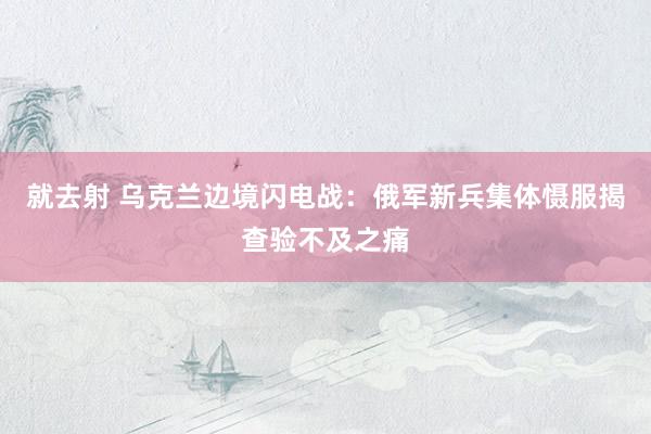 就去射 乌克兰边境闪电战：俄军新兵集体慑服揭查验不及之痛