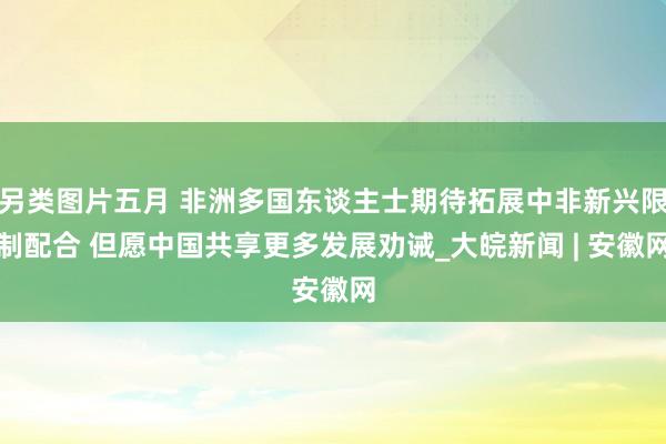 另类图片五月 非洲多国东谈主士期待拓展中非新兴限制配合 但愿中国共享更多发展劝诫_大皖新闻 | 安徽网
