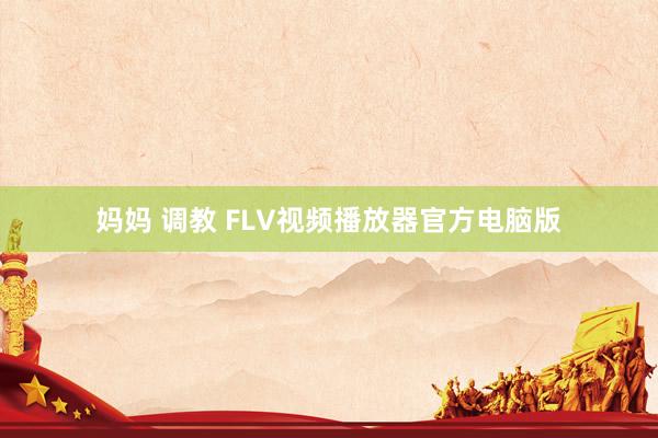 妈妈 调教 FLV视频播放器官方电脑版