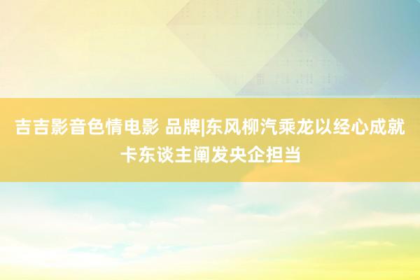 吉吉影音色情电影 品牌|东风柳汽乘龙以经心成就卡东谈主阐发央企担当
