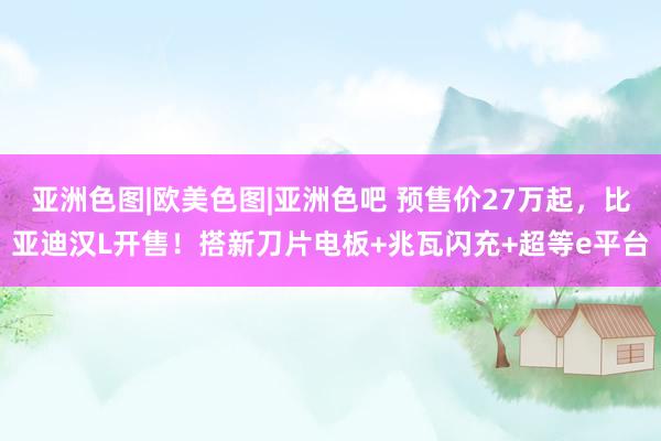 亚洲色图|欧美色图|亚洲色吧 预售价27万起，比亚迪汉L开售！搭新刀片电板+兆瓦闪充+超等e平台