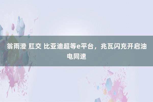 翁雨澄 肛交 比亚迪超等e平台，兆瓦闪充开启油电同速
