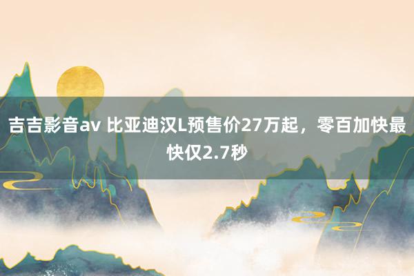 吉吉影音av 比亚迪汉L预售价27万起，零百加快最快仅2.7秒