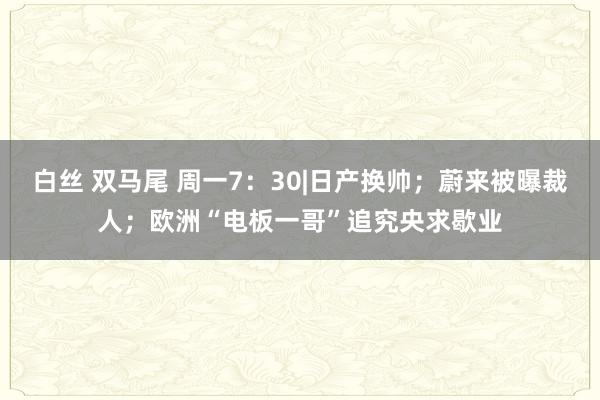 白丝 双马尾 周一7：30|日产换帅；蔚来被曝裁人；欧洲“电板一哥”追究央求歇业