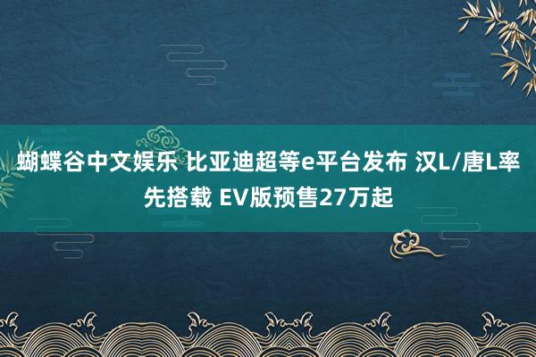 蝴蝶谷中文娱乐 比亚迪超等e平台发布 汉L/唐L率先搭载 EV版预售27万起