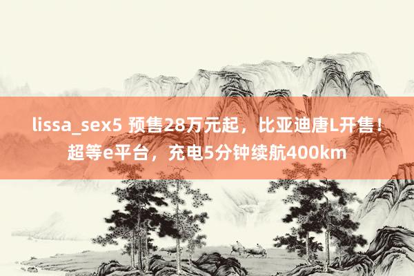 lissa_sex5 预售28万元起，比亚迪唐L开售！超等e平台，充电5分钟续航400km