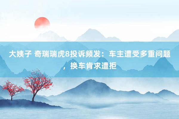 大姨子 奇瑞瑞虎8投诉频发：车主遭受多重问题，换车肯求遭拒