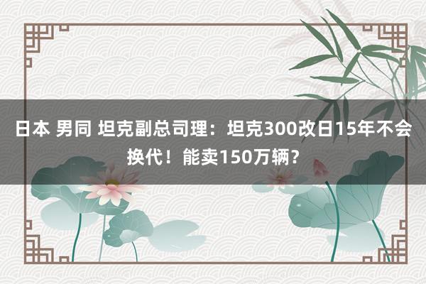 日本 男同 坦克副总司理：坦克300改日15年不会换代！能卖150万辆？