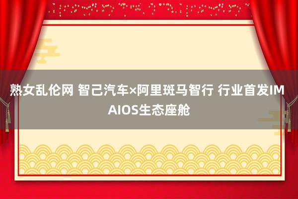 熟女乱伦网 智己汽车×阿里斑马智行 行业首发IM AIOS生态座舱