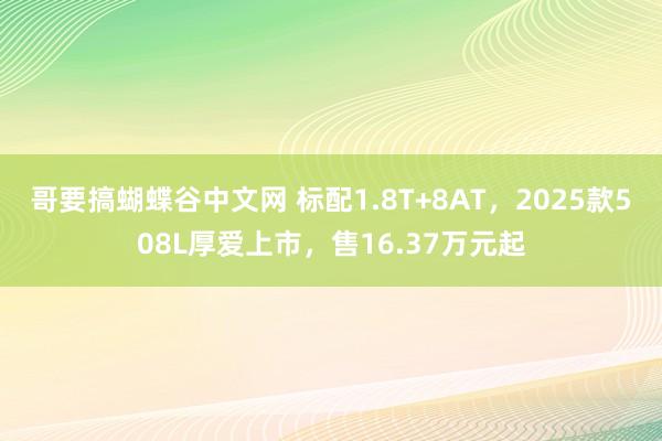 哥要搞蝴蝶谷中文网 标配1.8T+8AT，2025款508L厚爱上市，售16.37万元起