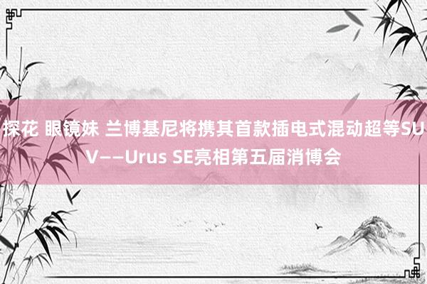 探花 眼镜妹 兰博基尼将携其首款插电式混动超等SUV——Urus SE亮相第五届消博会