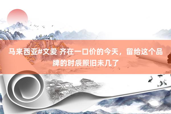 马来西亚#文爱 齐在一口价的今天，留给这个品牌的时辰照旧未几了