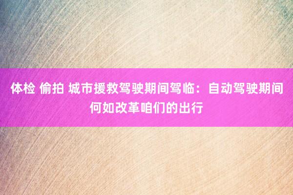 体检 偷拍 城市援救驾驶期间驾临：自动驾驶期间何如改革咱们的出行