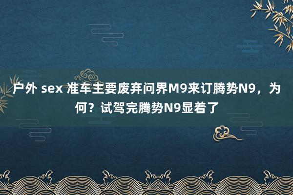 户外 sex 准车主要废弃问界M9来订腾势N9，为何？试驾完腾势N9显着了