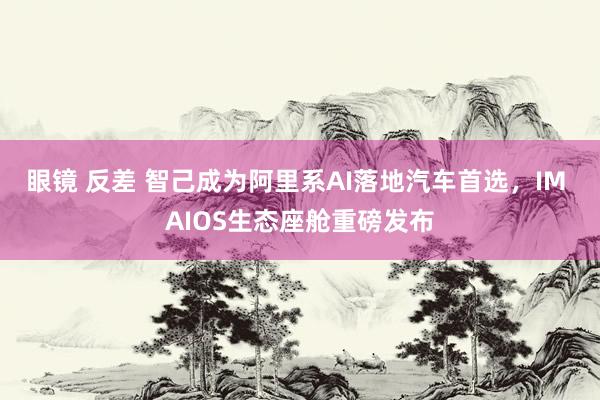 眼镜 反差 智己成为阿里系AI落地汽车首选，IM AIOS生态座舱重磅发布