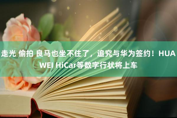 走光 偷拍 良马也坐不住了，追究与华为签约！HUAWEI HiCar等数字行状将上车