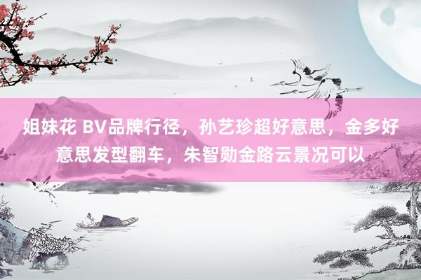 姐妹花 BV品牌行径，孙艺珍超好意思，金多好意思发型翻车，朱智勋金路云景况可以