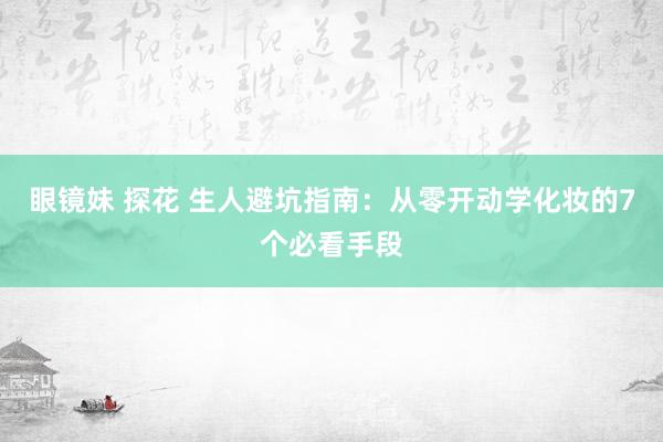 眼镜妹 探花 生人避坑指南：从零开动学化妆的7个必看手段