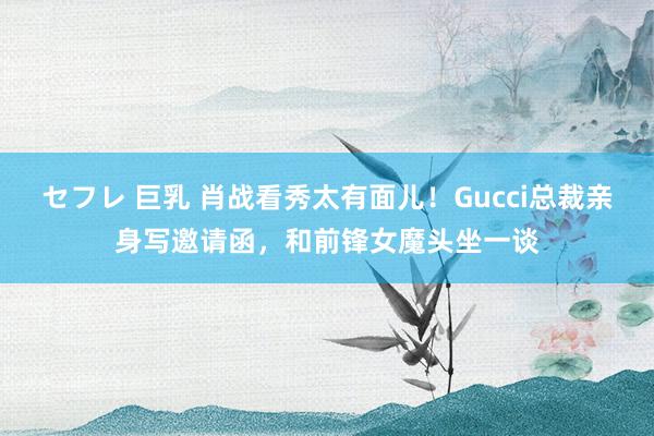 セフレ 巨乳 肖战看秀太有面儿！Gucci总裁亲身写邀请函，和前锋女魔头坐一谈