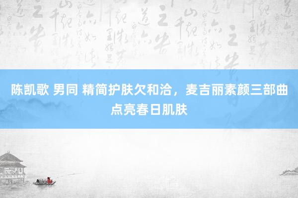 陈凯歌 男同 精简护肤欠和洽，麦吉丽素颜三部曲点亮春日肌肤