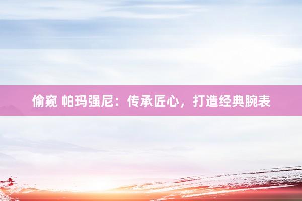 偷窥 帕玛强尼：传承匠心，打造经典腕表