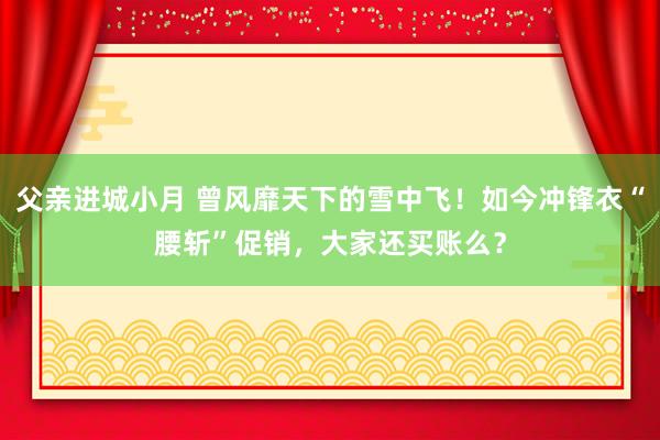 父亲进城小月 曾风靡天下的雪中飞！如今冲锋衣“腰斩”促销，大家还买账么？