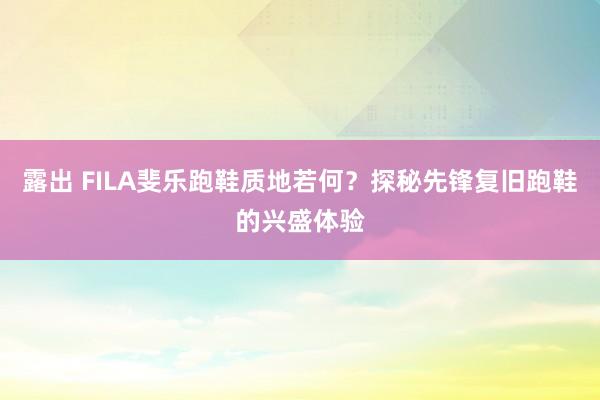 露出 FILA斐乐跑鞋质地若何？探秘先锋复旧跑鞋的兴盛体验
