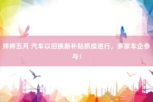 婷婷五月 汽车以旧换新补贴抓续进行，多家车企参与！