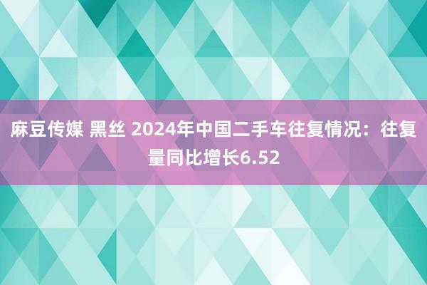麻豆传媒 黑丝 2024年中国二手车往复情况：往复量同比增长6.52
