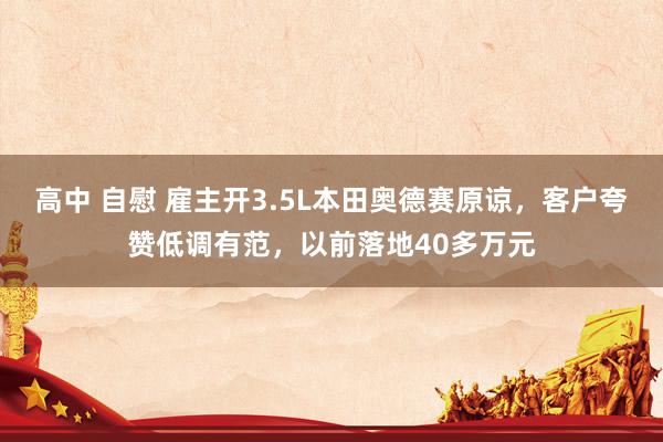 高中 自慰 雇主开3.5L本田奥德赛原谅，客户夸赞低调有范，以前落地40多万元