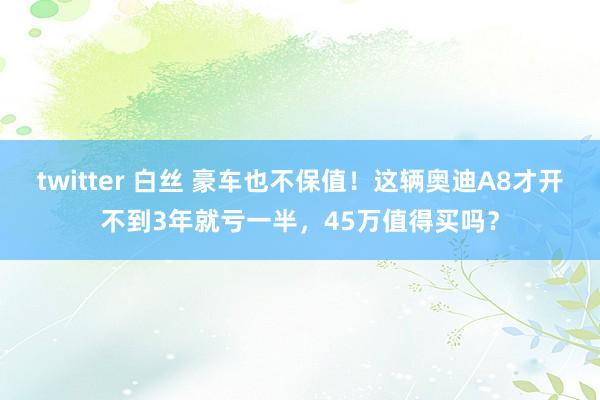 twitter 白丝 豪车也不保值！这辆奥迪A8才开不到3年就亏一半，45万值得买吗？