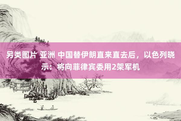 另类图片 亚洲 中国替伊朗直来直去后，以色列晓示：将向菲律宾委用2架军机