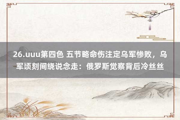26.uuu第四色 五节略命伤注定乌军惨败，乌军顷刻间绕说念走：俄罗斯觉察背后冷丝丝
