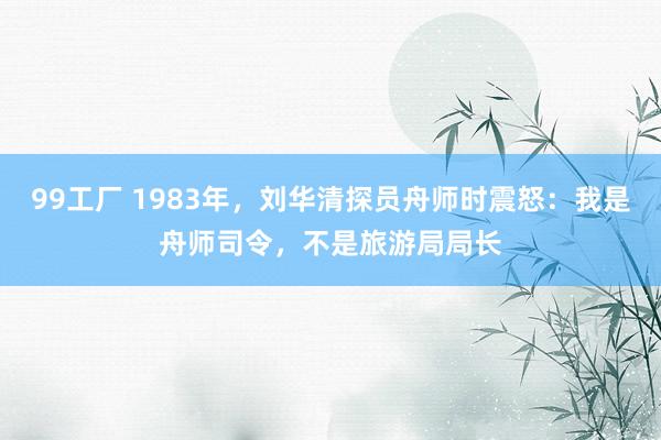 99工厂 1983年，刘华清探员舟师时震怒：我是舟师司令，不是旅游局局长