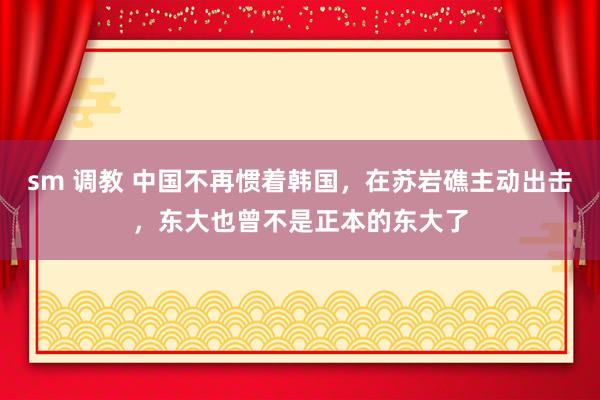 sm 调教 中国不再惯着韩国，在苏岩礁主动出击，东大也曾不是正本的东大了