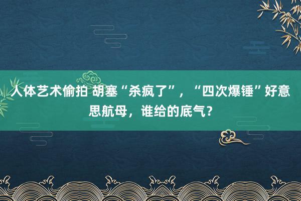 人体艺术偷拍 胡塞“杀疯了”，“四次爆锤”好意思航母，谁给的底气？