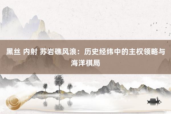 黑丝 内射 苏岩礁风浪：历史经纬中的主权领略与海洋棋局