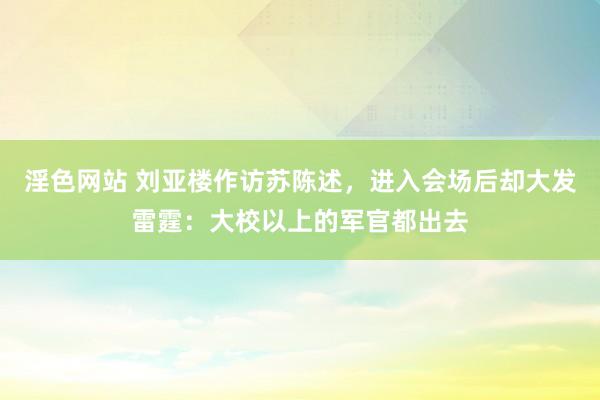 淫色网站 刘亚楼作访苏陈述，进入会场后却大发雷霆：大校以上的军官都出去