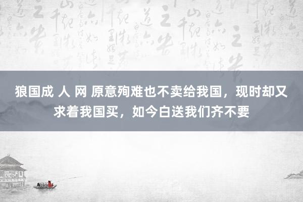 狼国成 人 网 原意殉难也不卖给我国，现时却又求着我国买，如今白送我们齐不要