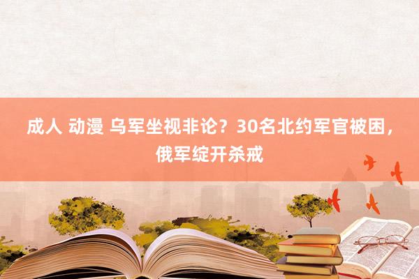 成人 动漫 乌军坐视非论？30名北约军官被困，俄军绽开杀戒