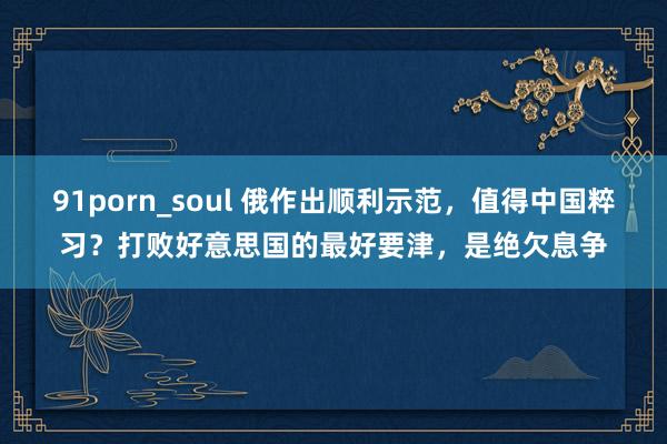 91porn_soul 俄作出顺利示范，值得中国粹习？打败好意思国的最好要津，是绝欠息争
