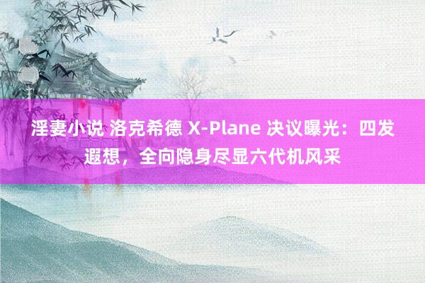 淫妻小说 洛克希德 X-Plane 决议曝光：四发遐想，全向隐身尽显六代机风采