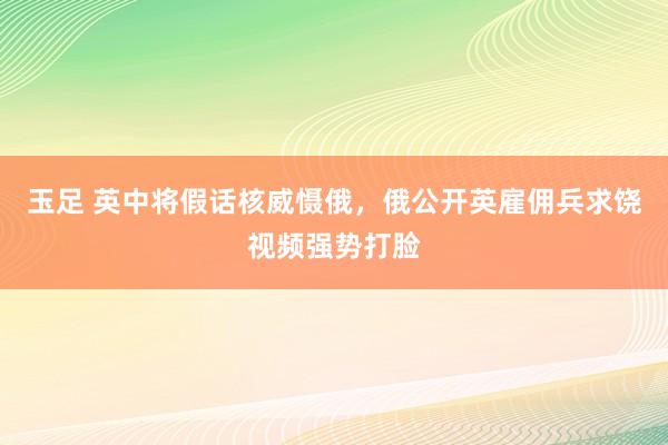 玉足 英中将假话核威慑俄，俄公开英雇佣兵求饶视频强势打脸