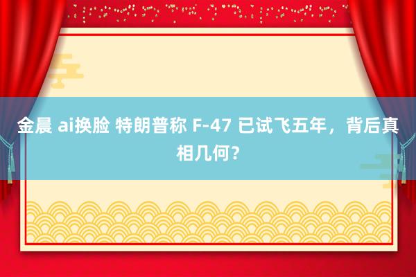 金晨 ai换脸 特朗普称 F-47 已试飞五年，背后真相几何？
