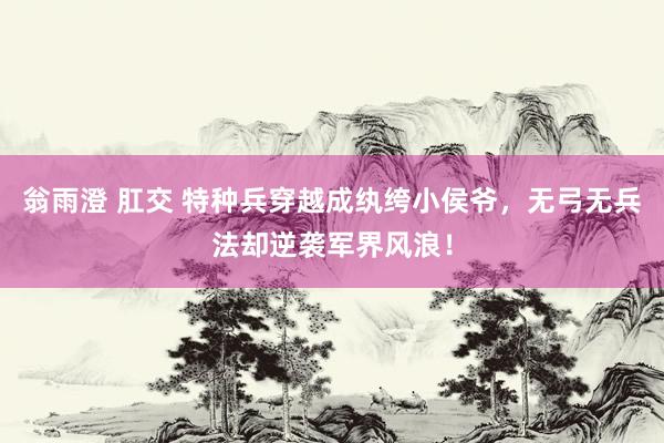翁雨澄 肛交 特种兵穿越成纨绔小侯爷，无弓无兵法却逆袭军界风浪！