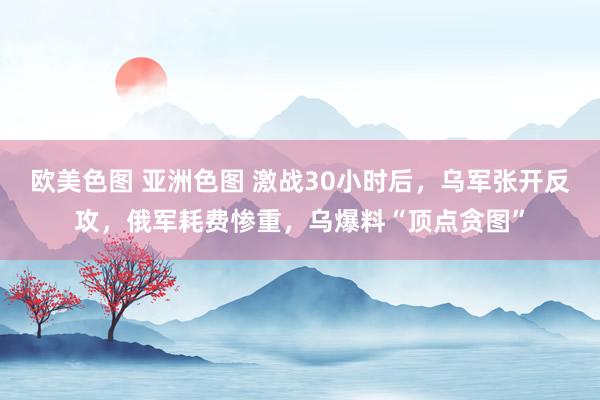 欧美色图 亚洲色图 激战30小时后，乌军张开反攻，俄军耗费惨重，乌爆料“顶点贪图”