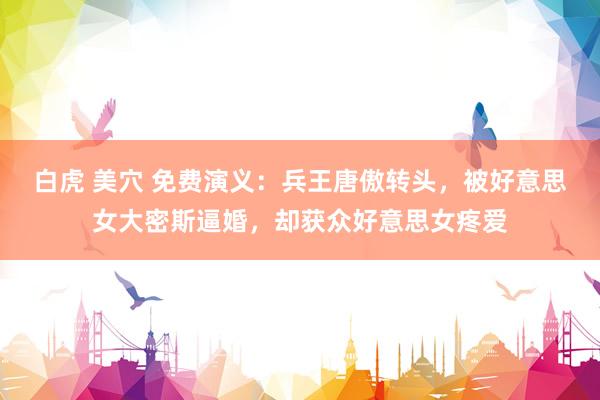 白虎 美穴 免费演义：兵王唐傲转头，被好意思女大密斯逼婚，却获众好意思女疼爱