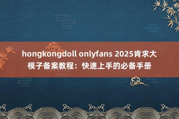 hongkongdoll onlyfans 2025肯求大模子备案教程：快速上手的必备手册